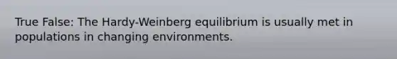 True False: The Hardy-Weinberg equilibrium is usually met in populations in changing environments.