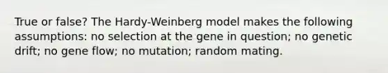 True or false? The Hardy-Weinberg model makes the following assumptions: no selection at the gene in question; no genetic drift; no gene flow; no mutation; random mating.