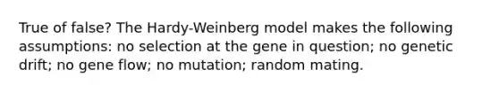 True of false? The Hardy-Weinberg model makes the following assumptions: no selection at the gene in question; no genetic drift; no gene flow; no mutation; random mating.