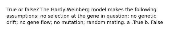 True or false? The Hardy-Weinberg model makes the following assumptions: no selection at the gene in question; no genetic drift; no gene flow; no mutation; random mating. a .True b. False