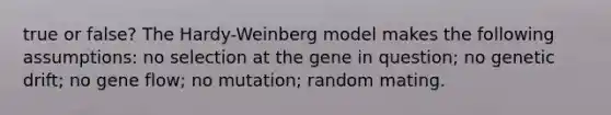 true or false? The Hardy-Weinberg model makes the following assumptions: no selection at the gene in question; no genetic drift; no gene flow; no mutation; random mating.