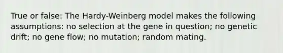 True or false: The Hardy-Weinberg model makes the following assumptions: no selection at the gene in question; no genetic drift; no gene flow; no mutation; random mating.