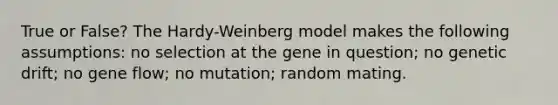 True or False? The Hardy-Weinberg model makes the following assumptions: no selection at the gene in question; no genetic drift; no gene flow; no mutation; random mating.