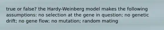 true or false? the Hardy-Weinberg model makes the following assumptions: no selection at the gene in question; no genetic drift; no gene flow; no mutation; random mating