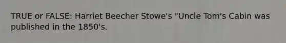 TRUE or FALSE: Harriet Beecher Stowe's "Uncle Tom's Cabin was published in the 1850's.