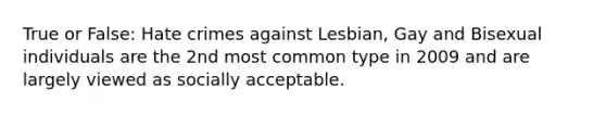 True or False: Hate crimes against Lesbian, Gay and Bisexual individuals are the 2nd most common type in 2009 and are largely viewed as socially acceptable.