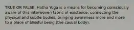 TRUE OR FALSE: Hatha Yoga is a means for becoming consciously aware of this interwoven fabric of existence, connecting the physical and subtle bodies, bringing awareness more and more to a place of blissful being (the casual body).