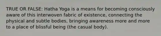 TRUE OR FALSE: Hatha Yoga is a means for becoming consciously aware of this interwoven fabric of existence, connecting the physical and subtle bodies, bringing awareness more and more to a place of blissful being (the casual body).