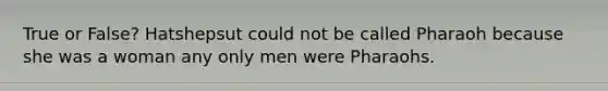 True or False? Hatshepsut could not be called Pharaoh because she was a woman any only men were Pharaohs.