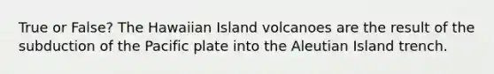 True or False? The Hawaiian Island volcanoes are the result of the subduction of the Pacific plate into the Aleutian Island trench.