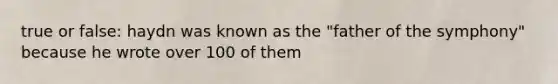 true or false: haydn was known as the "father of the symphony" because he wrote over 100 of them