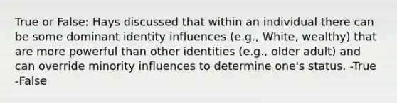 True or False: Hays discussed that within an individual there can be some dominant identity influences (e.g., White, wealthy) that are more powerful than other identities (e.g., older adult) and can override minority influences to determine one's status. -True -False