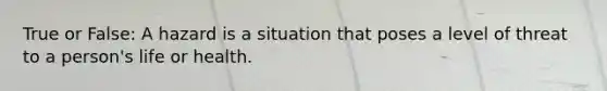 True or False: A hazard is a situation that poses a level of threat to a person's life or health.