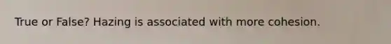 True or False? Hazing is associated with more cohesion.
