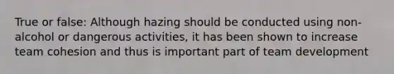 True or false: Although hazing should be conducted using non-alcohol or dangerous activities, it has been shown to increase team cohesion and thus is important part of team development