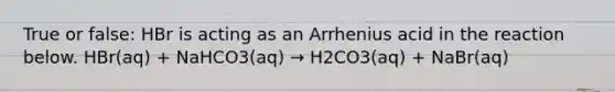 True or false: HBr is acting as an Arrhenius acid in the reaction below. HBr(aq) + NaHCO3(aq) → H2CO3(aq) + NaBr(aq)