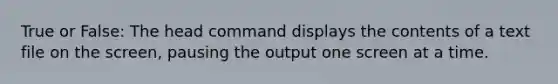 True or False: The head command displays the contents of a text file on the screen, pausing the output one screen at a time.