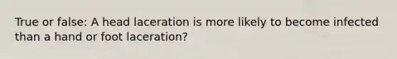 True or false: A head laceration is more likely to become infected than a hand or foot laceration?