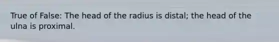 True of False: The head of the radius is distal; the head of the ulna is proximal.