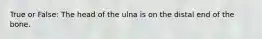 True or False: The head of the ulna is on the distal end of the bone.