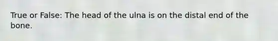 True or False: The head of the ulna is on the distal end of the bone.