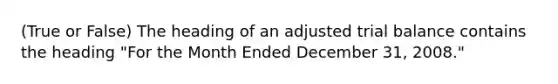 (True or False) The heading of an adjusted trial balance contains the heading "For the Month Ended December 31, 2008."