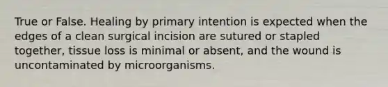 True or False. Healing by primary intention is expected when the edges of a clean surgical incision are sutured or stapled together, tissue loss is minimal or absent, and the wound is uncontaminated by microorganisms.