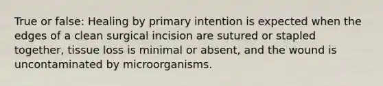 True or false: Healing by primary intention is expected when the edges of a clean surgical incision are sutured or stapled together, tissue loss is minimal or absent, and the wound is uncontaminated by microorganisms.