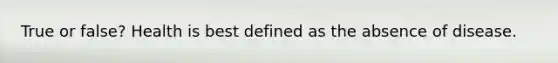 True or false? Health is best defined as the absence of disease.