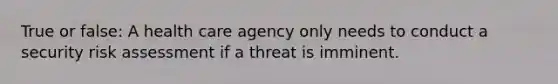 True or false: A health care agency only needs to conduct a security risk assessment if a threat is imminent.