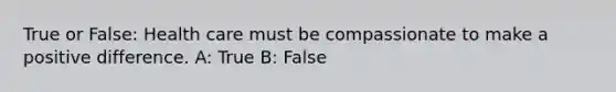 True or False: Health care must be compassionate to make a positive difference. A: True B: False