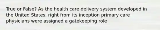 True or False? As the health care delivery system developed in the United States, right from its inception primary care physicians were assigned a gatekeeping role