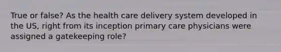 True or false? As the health care delivery system developed in the US, right from its inception primary care physicians were assigned a gatekeeping role?