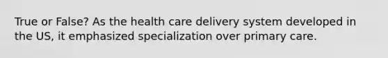 True or False? As the health care delivery system developed in the US, it emphasized specialization over primary care.