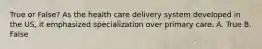 True or False? As the health care delivery system developed in the US, it emphasized specialization over primary care. A. True B. False