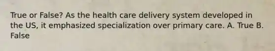 True or False? As the health care delivery system developed in the US, it emphasized specialization over primary care. A. True B. False