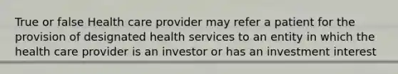 True or false Health care provider may refer a patient for the provision of designated health services to an entity in which the health care provider is an investor or has an investment interest