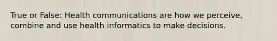 True or False: Health communications are how we perceive, combine and use health informatics to make decisions.