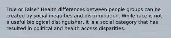 True or False? Health differences between people groups can be created by social inequities and discrimination. While race is not a useful biological distinguisher, it is a social category that has resulted in political and health access disparities.