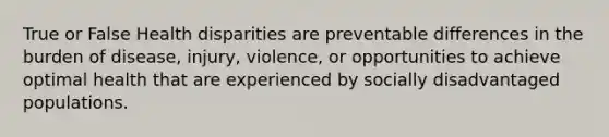 True or False Health disparities are preventable differences in the burden of disease, injury, violence, or opportunities to achieve optimal health that are experienced by socially disadvantaged populations.