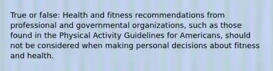 True or false: Health and fitness recommendations from professional and governmental organizations, such as those found in the Physical Activity Guidelines for Americans, should not be considered when making personal decisions about fitness and health.