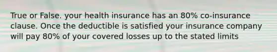 True or False. your health insurance has an 80% co-insurance clause. Once the deductible is satisfied your insurance company will pay 80% of your covered losses up to the stated limits