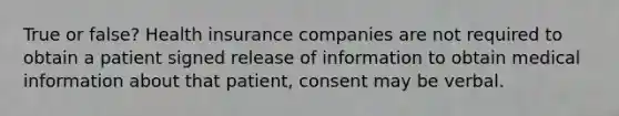 True or false? Health insurance companies are not required to obtain a patient signed release of information to obtain medical information about that patient, consent may be verbal.