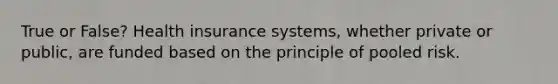 True or False? Health insurance systems, whether private or public, are funded based on the principle of pooled risk.