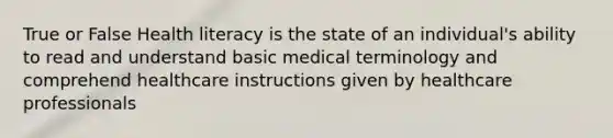 True or False Health literacy is the state of an individual's ability to read and understand basic medical terminology and comprehend healthcare instructions given by healthcare professionals