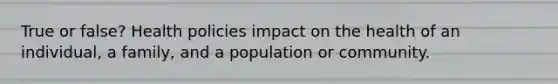 True or false? Health policies impact on the health of an individual, a family, and a population or community.