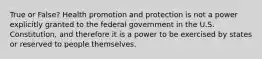 True or False? Health promotion and protection is not a power explicitly granted to the federal government in the U.S. Constitution, and therefore it is a power to be exercised by states or reserved to people themselves.