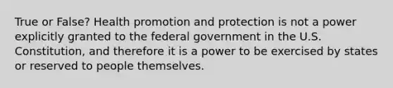 True or False? Health promotion and protection is not a power explicitly granted to the federal government in the U.S. Constitution, and therefore it is a power to be exercised by states or reserved to people themselves.