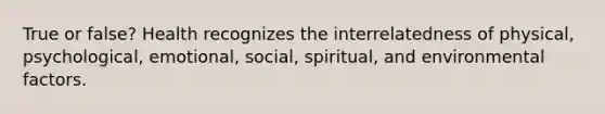 True or false? Health recognizes the interrelatedness of physical, psychological, emotional, social, spiritual, and environmental factors.