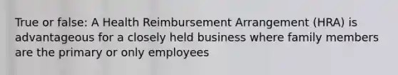 True or false: A Health Reimbursement Arrangement (HRA) is advantageous for a closely held business where family members are the primary or only employees